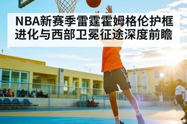 NBA新赛季雷霆霍姆格伦护框进化与西部卫冕征途深度前瞻