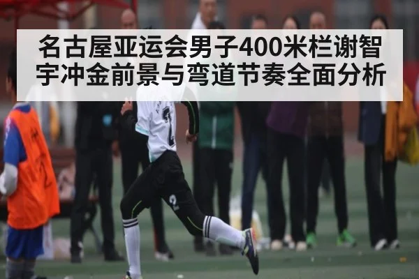 名古屋亚运会男子400米栏谢智宇冲金前景与弯道节奏全面分析